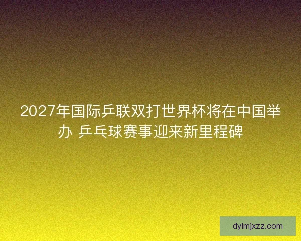 2027年国际乒联双打世界杯将在中国举办 乒乓球赛事迎来新里程碑