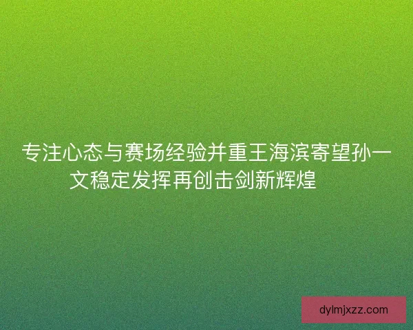 专注心态与赛场经验并重王海滨寄望孙一文稳定发挥再创击剑新辉煌 🏅