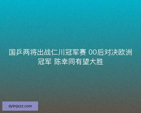 国乒两将出战仁川冠军赛 00后对决欧洲冠军 陈幸同有望大胜