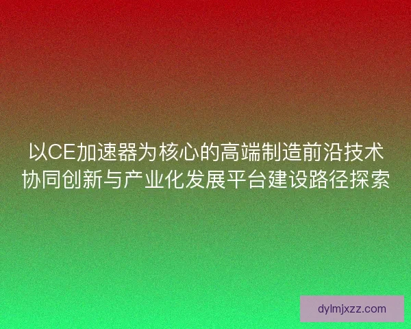 以CE加速器为核心的高端制造前沿技术协同创新与产业化发展平台建设路径探索 以CE加速器为核心的高端制造前沿技术协同创新与产业化发展平台建设路径探索