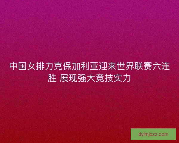中国女排力克保加利亚迎来世界联赛六连胜 展现强大竞技实力