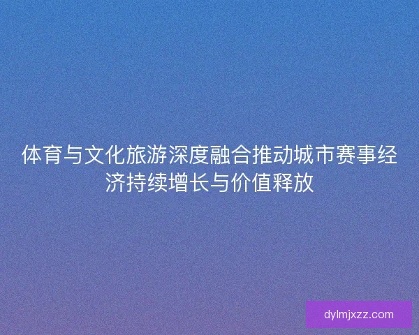 体育与文化旅游深度融合推动城市赛事经济持续增长与价值释放