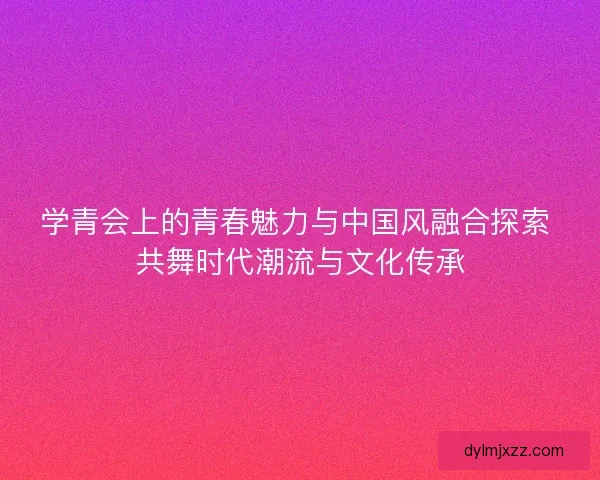 学青会上的青春魅力与中国风融合探索 共舞时代潮流与文化传承