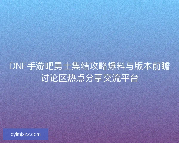 DNF手游吧勇士集结攻略爆料与版本前瞻讨论区热点分享交流平台