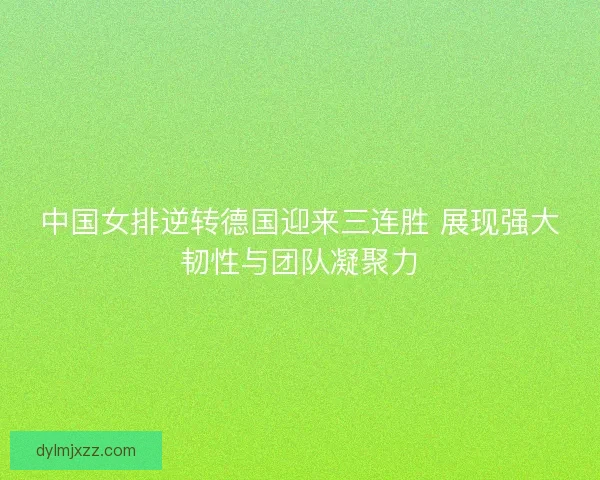 中国女排逆转德国迎来三连胜 展现强大韧性与团队凝聚力
