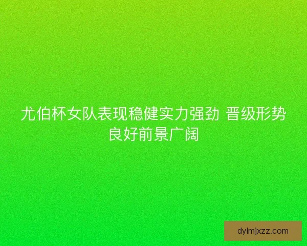尤伯杯女队表现稳健实力强劲 晋级形势良好前景广阔