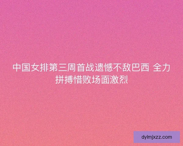 中国女排第三周首战遗憾不敌巴西 全力拼搏惜败场面激烈