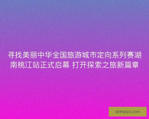 寻找美丽中华全国旅游城市定向系列赛湖南桃江站正式启幕 打开探索之旅新篇章