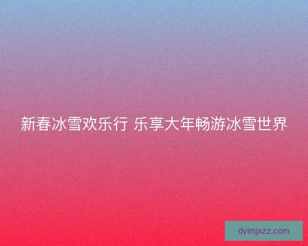 新春冰雪欢乐行 乐享大年畅游冰雪世界