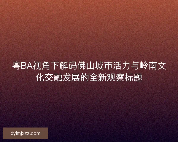 粤BA视角下解码佛山城市活力与岭南文化交融发展的全新观察标题