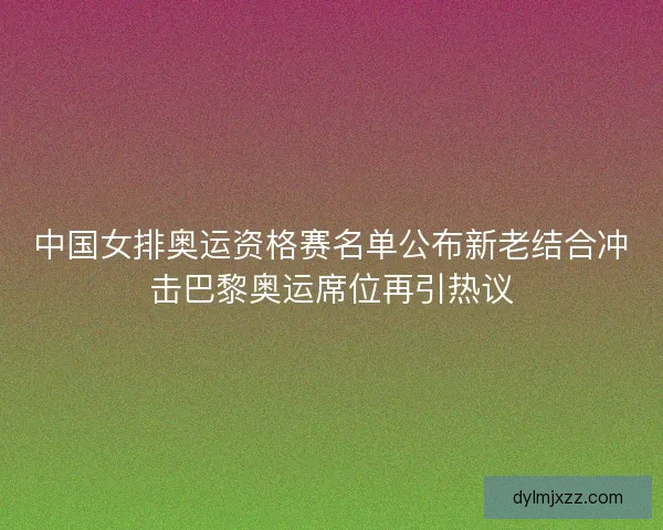 中国女排奥运资格赛名单公布新老结合冲击巴黎奥运席位再引热议