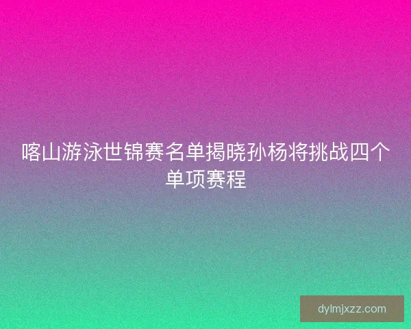 喀山游泳世锦赛名单揭晓孙杨将挑战四个单项赛程
